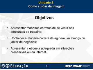 31
Objetivos
• Apresentar maneiras corretas de se vestir nos
ambientes de trabalho;
• Conhecer a maneira correta de agir em um almoço ou
jantar de negócios;
• Apresentar a etiqueta adequada em situações
presenciais ou na internet.
Unidade 2
Como cuidar da imagem
 