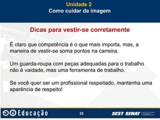32
Dicas para vestir-se corretamente
É claro que competência é o que mais importa, mas, a
maneira de vestir-se soma pontos na carreira.
Um guarda-roupa com peças adequadas para o trabalho
não é vaidade, mas uma ferramenta de trabalho.
Se você quer ser um profissional respeitado, mantenha uma
aparência de respeito!
Unidade 2
Como cuidar da imagem
 
