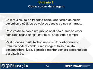 34
Encare a roupa de trabalho como uma forma de exibir
conceitos e códigos de valores seus e de sua empresa.
Para vestir-se como um profissional não é preciso estar
com uma roupa antiga, careta ou séria todo o tempo.
Vestir roupas muito fechadas ou muito tradicionais no
trabalho podem vender uma imagem falsa e muito
conservadora. Mas, é preciso manter sempre a sobriedade
e a discrição.
Unidade 2
Como cuidar da imagem
 