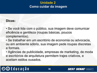 36
Dicas:
• Se você lida com o público, sua imagem deve comunicar
eficiência e gentileza (roupas básicas, poucos
complementos).
• Se trabalhar em um escritório de economia ou advocacia,
ou em ambiente sóbrio, sua imagem pede roupas discretas
e formais.
• Agências de publicidade, empresas de marketing, de moda
e escritórios de arquitetura permitem trajes criativos, e
aceitam estilos ousados.
Unidade 2
Como cuidar da imagem
 