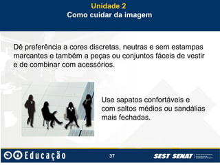 37
Dê preferência a cores discretas, neutras e sem estampas
marcantes e também a peças ou conjuntos fáceis de vestir
e de combinar com acessórios.
Use sapatos confortáveis e
com saltos médios ou sandálias
mais fechadas.
Unidade 2
Como cuidar da imagem
 