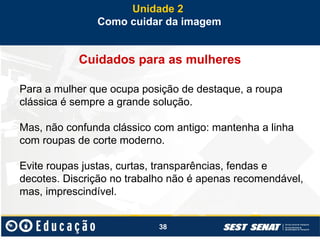 38
Cuidados para as mulheres
Para a mulher que ocupa posição de destaque, a roupa
clássica é sempre a grande solução.
Mas, não confunda clássico com antigo: mantenha a linha
com roupas de corte moderno.
Evite roupas justas, curtas, transparências, fendas e
decotes. Discrição no trabalho não é apenas recomendável,
mas, imprescindível.
Unidade 2
Como cuidar da imagem
 