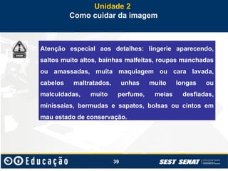39
Unidade 2
Como cuidar da imagem
Atenção especial aos detalhes: lingerie aparecendo,
saltos muito altos, bainhas malfeitas, roupas manchadas
ou amassadas, muita maquiagem ou cara lavada,
cabelos maltratados, unhas muito longas ou
malcuidadas, muito perfume, meias desfiadas,
minissaias, bermudas e sapatos, bolsas ou cintos em
mau estado de conservação.
 