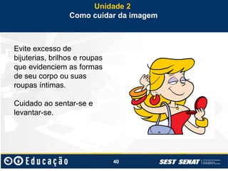 40
Evite excesso de
bijuterias, brilhos e roupas
que evidenciem as formas
de seu corpo ou suas
roupas íntimas.
Cuidado ao sentar-se e
levantar-se.
Unidade 2
Como cuidar da imagem
 