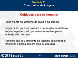 41
Cuidados para os homens
Fique atento ao tamanho da calça e da camisa.
Peças muito grandes passam a impressão de desleixo,
enquanto peças muito pequenas ressaltam partes
indesejáveis do corpo.
A menos que seu ambiente de trabalho seja informal,
mantenha a barba sempre feita ou aparada.
Unidade 2
Como cuidar da imagem
 