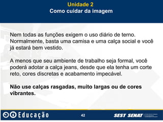42
Nem todas as funções exigem o uso diário de terno.
Normalmente, basta uma camisa e uma calça social e você
já estará bem vestido.
A menos que seu ambiente de trabalho seja formal, você
poderá adotar a calça jeans, desde que ela tenha um corte
reto, cores discretas e acabamento impecável.
Não use calças rasgadas, muito largas ou de cores
vibrantes.
Unidade 2
Como cuidar da imagem
 