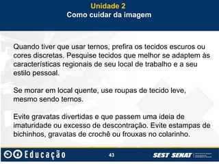 43
Quando tiver que usar ternos, prefira os tecidos escuros ou
cores discretas. Pesquise tecidos que melhor se adaptem às
características regionais de seu local de trabalho e a seu
estilo pessoal.
Se morar em local quente, use roupas de tecido leve,
mesmo sendo ternos.
Evite gravatas divertidas e que passem uma ideia de
imaturidade ou excesso de descontração. Evite estampas de
bichinhos, gravatas de crochê ou frouxas no colarinho.
Unidade 2
Como cuidar da imagem
 