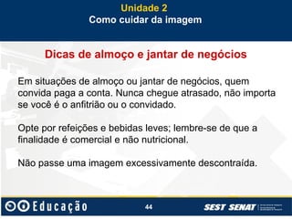 44
Dicas de almoço e jantar de negócios
Em situações de almoço ou jantar de negócios, quem
convida paga a conta. Nunca chegue atrasado, não importa
se você é o anfitrião ou o convidado.
Opte por refeições e bebidas leves; lembre-se de que a
finalidade é comercial e não nutricional.
Não passe uma imagem excessivamente descontraída.
Unidade 2
Como cuidar da imagem
 