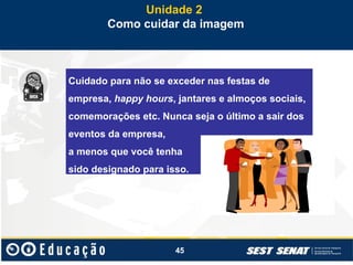 45
Unidade 2
Como cuidar da imagem
Cuidado para não se exceder nas festas de
empresa, happy hours, jantares e almoços sociais,
comemorações etc. Nunca seja o último a sair dos
eventos da empresa,
a menos que você tenha
sido designado para isso.
 