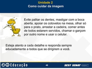 46
Evite palitar os dentes, mastigar com a boca
aberta, apoiar os cotovelos na mesa, olhar só
para o prato, arrastar a cadeira, comer antes
de todos estarem servidos, chamar o garçom
por outro nome e usar o celular.
Esteja atento a cada detalhe e responda sempre
educadamente a todos que se dirigirem a você.
Unidade 2
Como cuidar da imagem
 