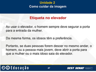 47
Etiqueta no elevador
Ao usar o elevador, o homem sempre deve segurar a porta
para a entrada da mulher.
Da mesma forma, os idosos têm a preferência.
Portanto, se duas pessoas forem descer no mesmo andar, o
homem, ou a pessoa mais jovem, deve abrir a porta para
que a mulher ou o mais idoso saia do elevador.
Unidade 2
Como cuidar da imagem
 