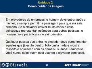 48
Em elevadores de empresas, o homem deve entrar após a
mulher, e sempre permitir a passagem para que ela saia
primeiro. Se o elevador estiver muito cheio e essa
delicadeza representar incômodo para outras pessoas, o
homem deve pedir licença e sair primeiro.
Qualquer pessoa que entra no elevador deve cumprimentar
aqueles que já estão dentro. Não custa nada e mostra
respeito e educação com os demais usuários. Lembre-se,
você nunca sabe quem está usando o elevador com você.
Unidade 2
Como cuidar da imagem
 