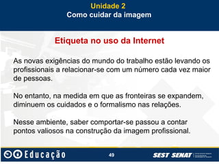 49
Etiqueta no uso da Internet
As novas exigências do mundo do trabalho estão levando os
profissionais a relacionar-se com um número cada vez maior
de pessoas.
No entanto, na medida em que as fronteiras se expandem,
diminuem os cuidados e o formalismo nas relações.
Nesse ambiente, saber comportar-se passou a contar
pontos valiosos na construção da imagem profissional.
Unidade 2
Como cuidar da imagem
 