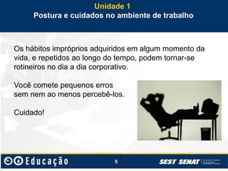 5
Os hábitos impróprios adquiridos em algum momento da
vida, e repetidos ao longo do tempo, podem tornar-se
rotineiros no dia a dia corporativo.
Você comete pequenos erros
sem nem ao menos percebê-los.
Cuidado!
Unidade 1
Postura e cuidados no ambiente de trabalho
 