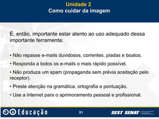 51
É, então, importante estar atento ao uso adequado dessa
importante ferramenta:
• Não repasse e-mails duvidosos, correntes, piadas e boatos.
• Responda a todos os e-mails o mais rápido possível.
• Não produza um spam (propaganda sem prévia aceitação pelo
receptor).
• Preste atenção na gramática, ortografia e pontuação.
• Use a internet para o aprimoramento pessoal e profissional.
Unidade 2
Como cuidar da imagem
 