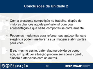 52
• Com a crescente competição no trabalho, dispõe de
maiores chances aquele profissional com boa
apresentação e que saiba comportar-se corretamente.
• Pequenas mudanças para reforçar sua autoconfiança e
elegância podem melhorar a sua imagem e abrir portas
para você.
• E se, mesmo assim, bater alguma dúvida de como
agir, em qualquer situação procure ser apenas gentil,
sincero e atencioso com os outros.
Conclusões da Unidade 2
 