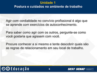 6
Agir com cordialidade no convívio profissional é algo que
se aprende com exercícios de autoconhecimento.
Para saber como agir com os outros, pergunte-se como
você gostaria que agissem com você.
Procure conhecer a si mesmo e tente descobrir quais são
as regras de relacionamento em seu local de trabalho.
Unidade 1
Postura e cuidados no ambiente de trabalho
 