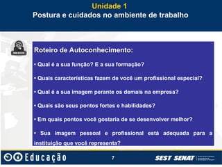 7
Unidade 1
Postura e cuidados no ambiente de trabalho
Roteiro de Autoconhecimento:
• Qual é a sua função? E a sua formação?
• Quais características fazem de você um profissional especial?
• Qual é a sua imagem perante os demais na empresa?
• Quais são seus pontos fortes e habilidades?
• Em quais pontos você gostaria de se desenvolver melhor?
• Sua imagem pessoal e profissional está adequada para a
instituição que você representa?
 