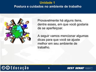 8
Provavelmente há alguns itens,
dentre esses, em que você gostaria
de se aperfeiçoar.
A seguir vamos mencionar algumas
dicas para que você se ajuste
melhor em seu ambiente de
trabalho.
Unidade 1
Postura e cuidados no ambiente de trabalho
 