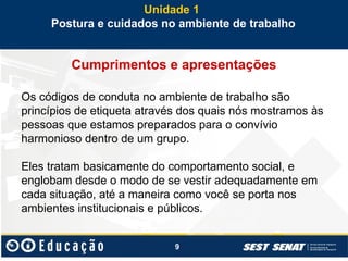 9
Cumprimentos e apresentações
Os códigos de conduta no ambiente de trabalho são
princípios de etiqueta através dos quais nós mostramos às
pessoas que estamos preparados para o convívio
harmonioso dentro de um grupo.
Eles tratam basicamente do comportamento social, e
englobam desde o modo de se vestir adequadamente em
cada situação, até a maneira como você se porta nos
ambientes institucionais e públicos.
Unidade 1
Postura e cuidados no ambiente de trabalho
 