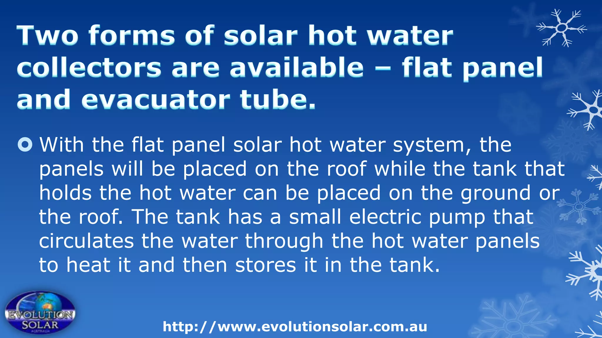  With the flat panel solar hot water system, the
  panels will be placed on the roof while the tank that
  holds the hot water can be placed on the ground or
  the roof. The tank has a small electric pump that
  circulates the water through the hot water panels
  to heat it and then stores it in the tank.

              http://www.evolutionsolar.com.au
 