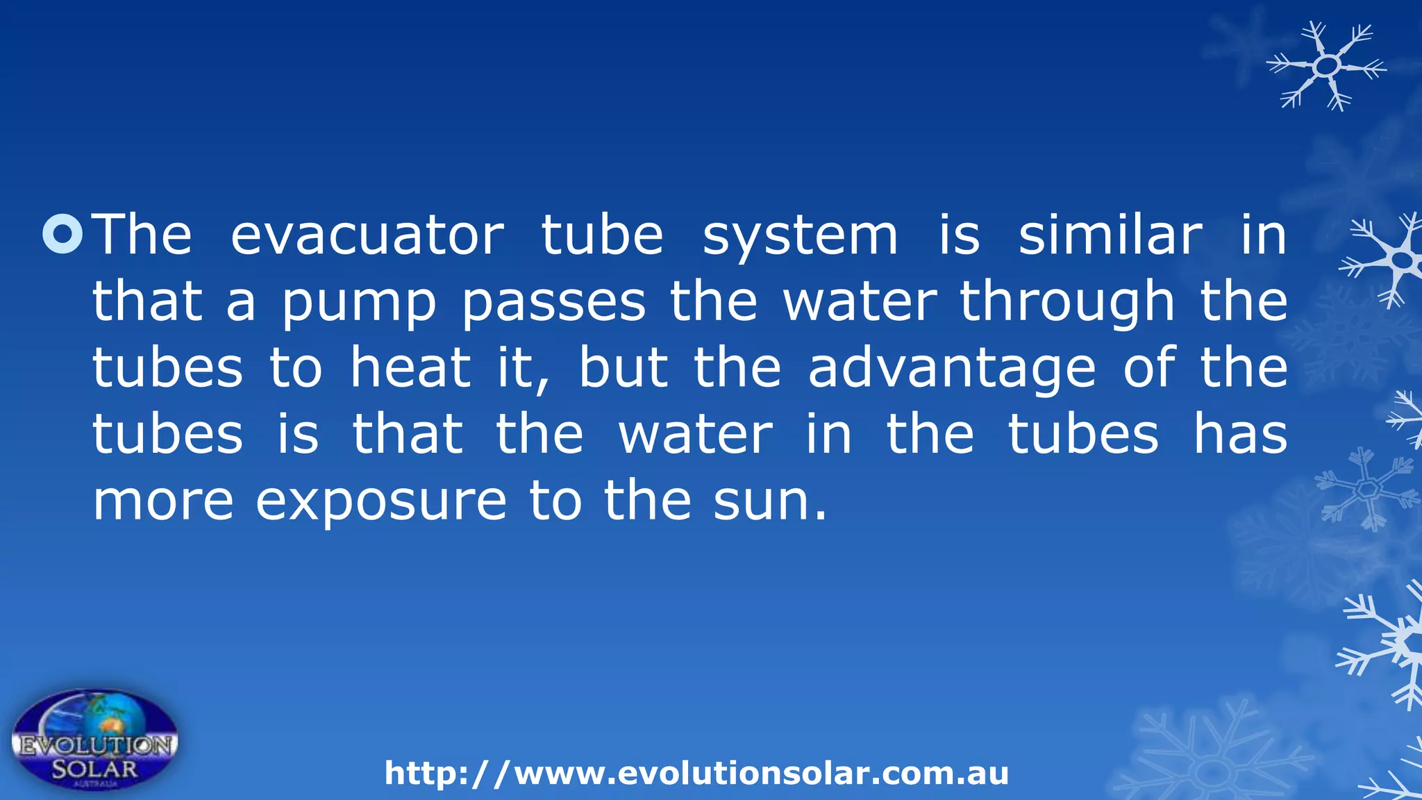 The evacuator tube system is similar in
 that a pump passes the water through the
 tubes to heat it, but the advantage of the
 tubes is that the water in the tubes has
 more exposure to the sun.



           http://www.evolutionsolar.com.au
 
