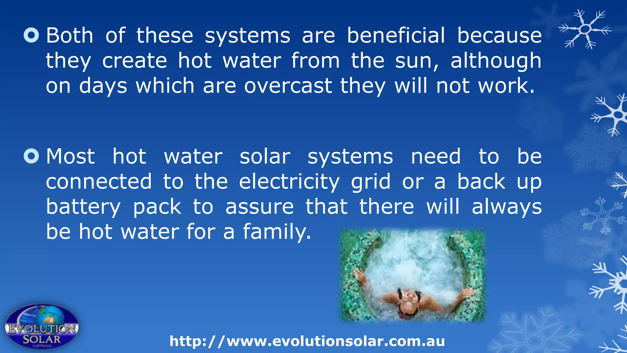  Both of these systems are beneficial because
  they create hot water from the sun, although
  on days which are overcast they will not work.


 Most hot water solar systems need to be
  connected to the electricity grid or a back up
  battery pack to assure that there will always
  be hot water for a family.




             http://www.evolutionsolar.com.au
 