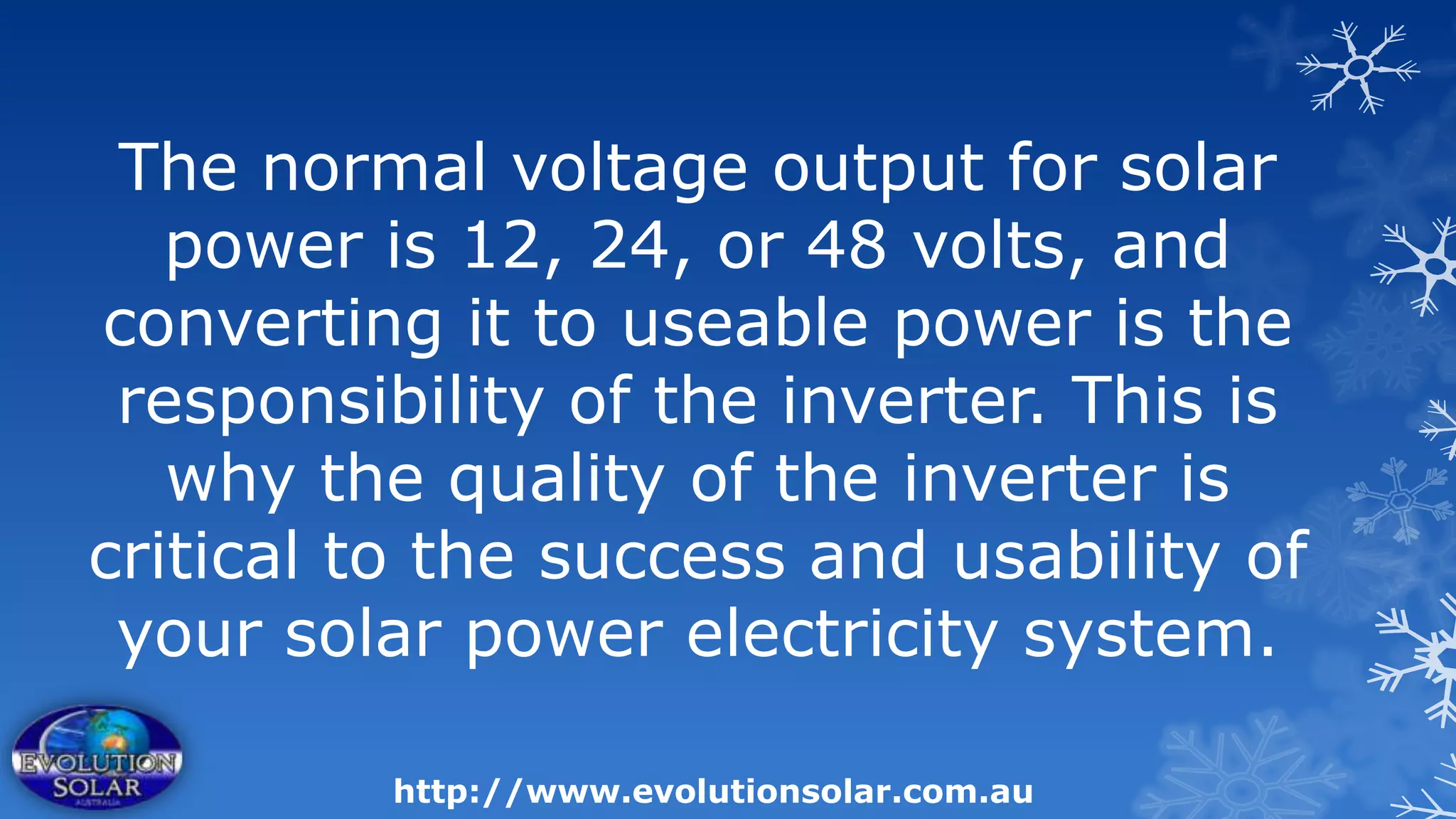The normal voltage output for solar
   power is 12, 24, or 48 volts, and
converting it to useable power is the
 responsibility of the inverter. This is
   why the quality of the inverter is
critical to the success and usability of
 your solar power electricity system.

          http://www.evolutionsolar.com.au
 