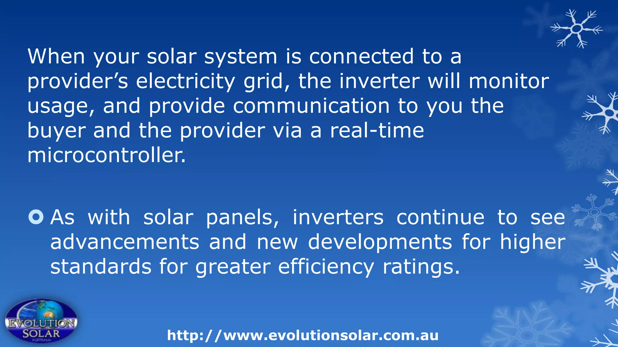 When your solar system is connected to a
provider’s electricity grid, the inverter will monitor
usage, and provide communication to you the
buyer and the provider via a real-time
microcontroller.


 As with solar panels, inverters continue to see
  advancements and new developments for higher
  standards for greater efficiency ratings.


              http://www.evolutionsolar.com.au
 
