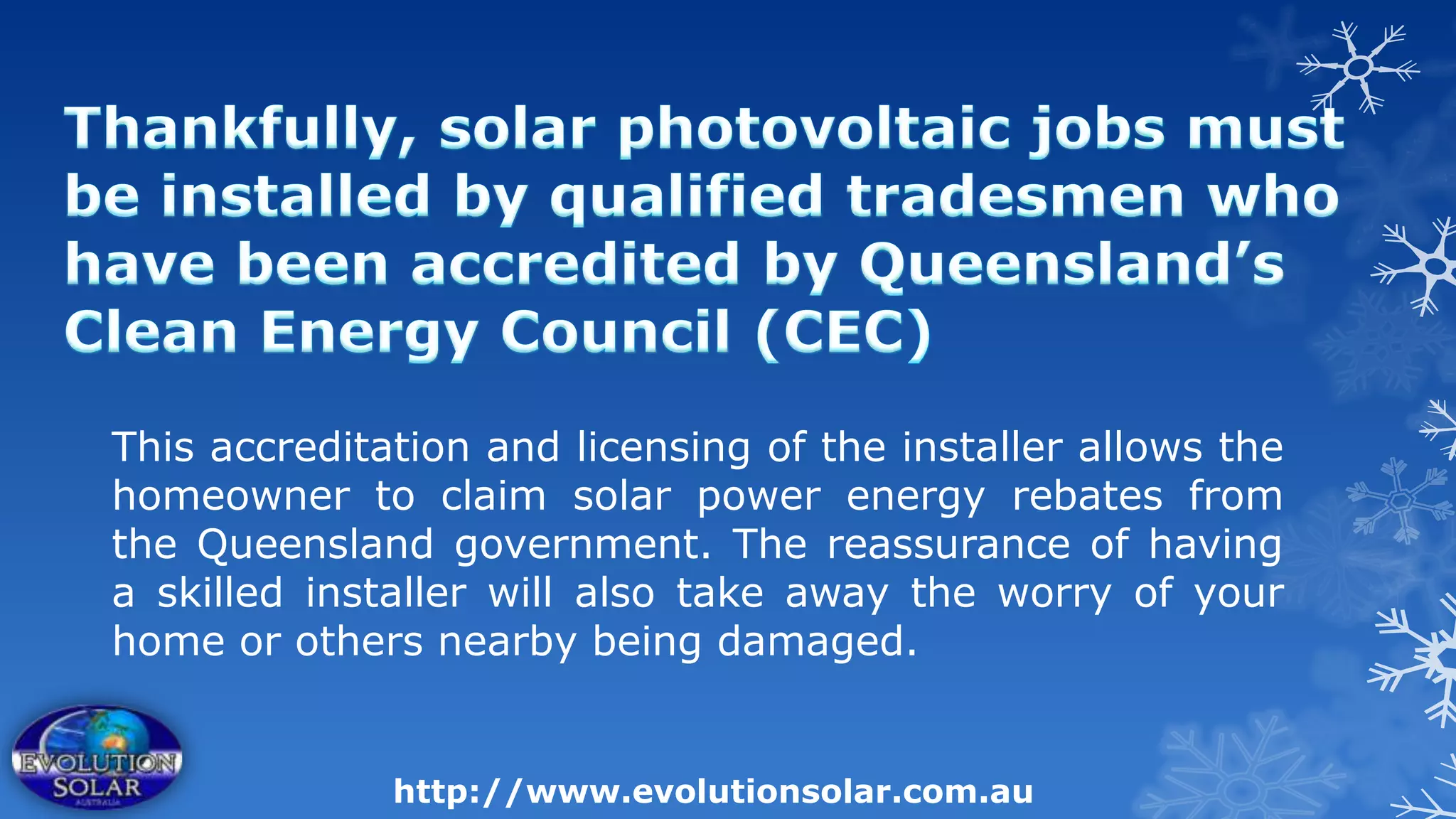 This accreditation and licensing of the installer allows the
homeowner to claim solar power energy rebates from
the Queensland government. The reassurance of having
a skilled installer will also take away the worry of your
home or others nearby being damaged.


              http://www.evolutionsolar.com.au
 