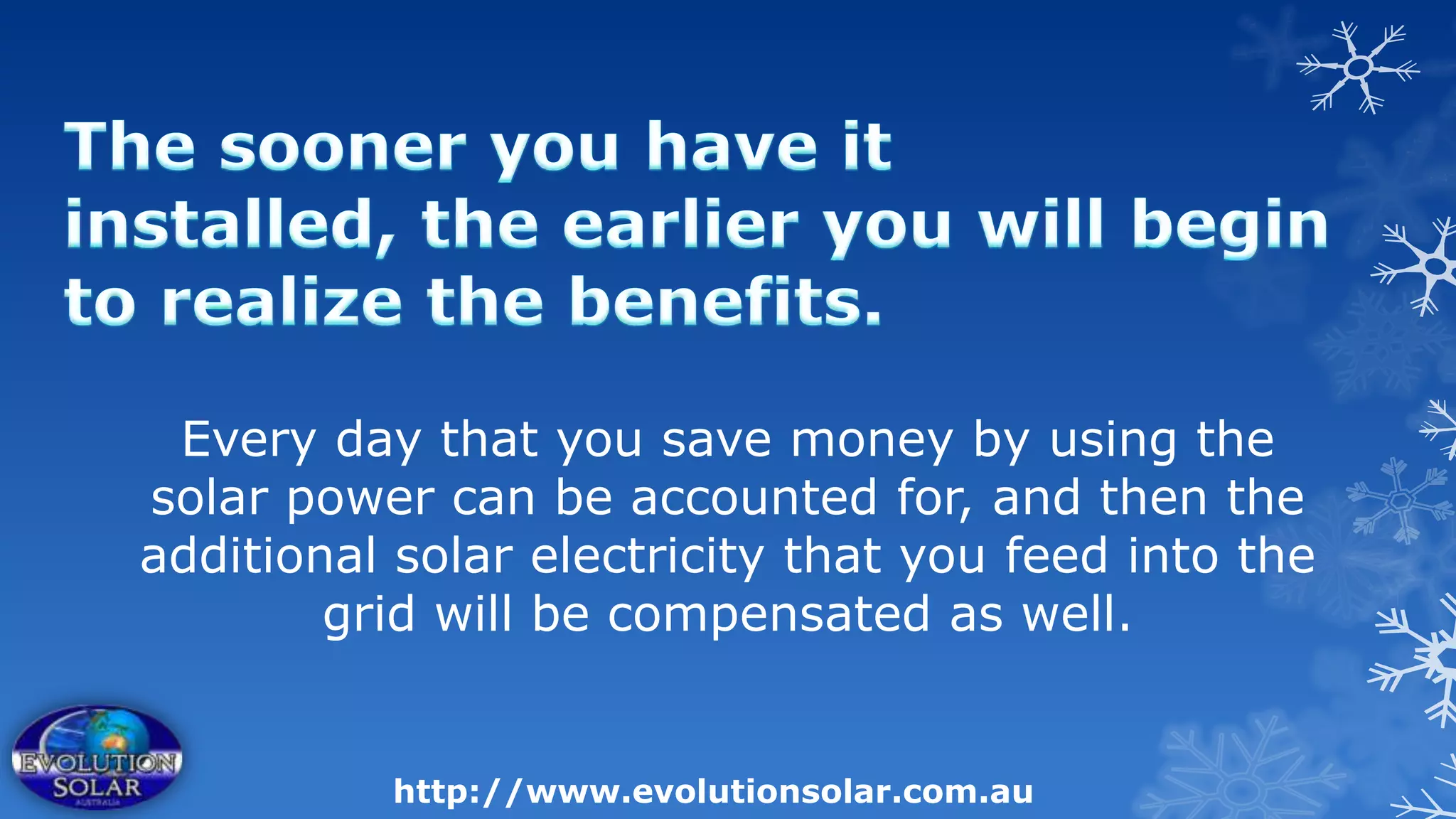 Every day that you save money by using the
solar power can be accounted for, and then the
additional solar electricity that you feed into the
        grid will be compensated as well.


          http://www.evolutionsolar.com.au
 
