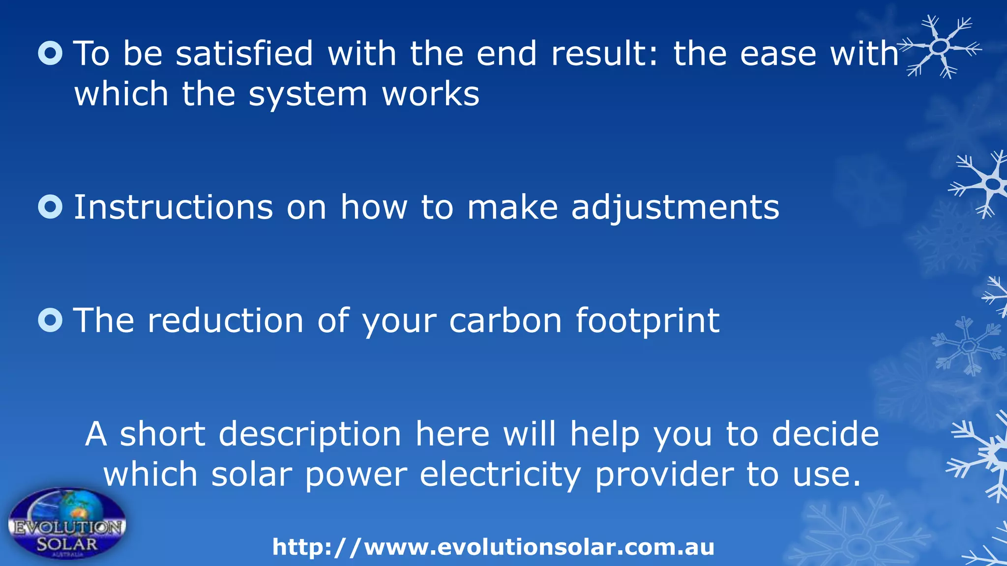  To be satisfied with the end result: the ease with
  which the system works


 Instructions on how to make adjustments


 The reduction of your carbon footprint


  A short description here will help you to decide
   which solar power electricity provider to use.

              http://www.evolutionsolar.com.au
 