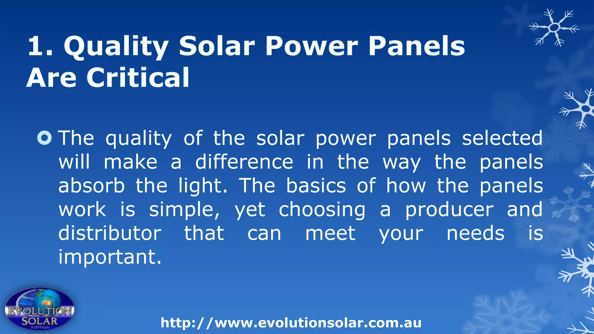  The quality of the solar power panels selected
  will make a difference in the way the panels
  absorb the light. The basics of how the panels
  work is simple, yet choosing a producer and
  distributor that can meet your needs is
  important.


           http://www.evolutionsolar.com.au
 