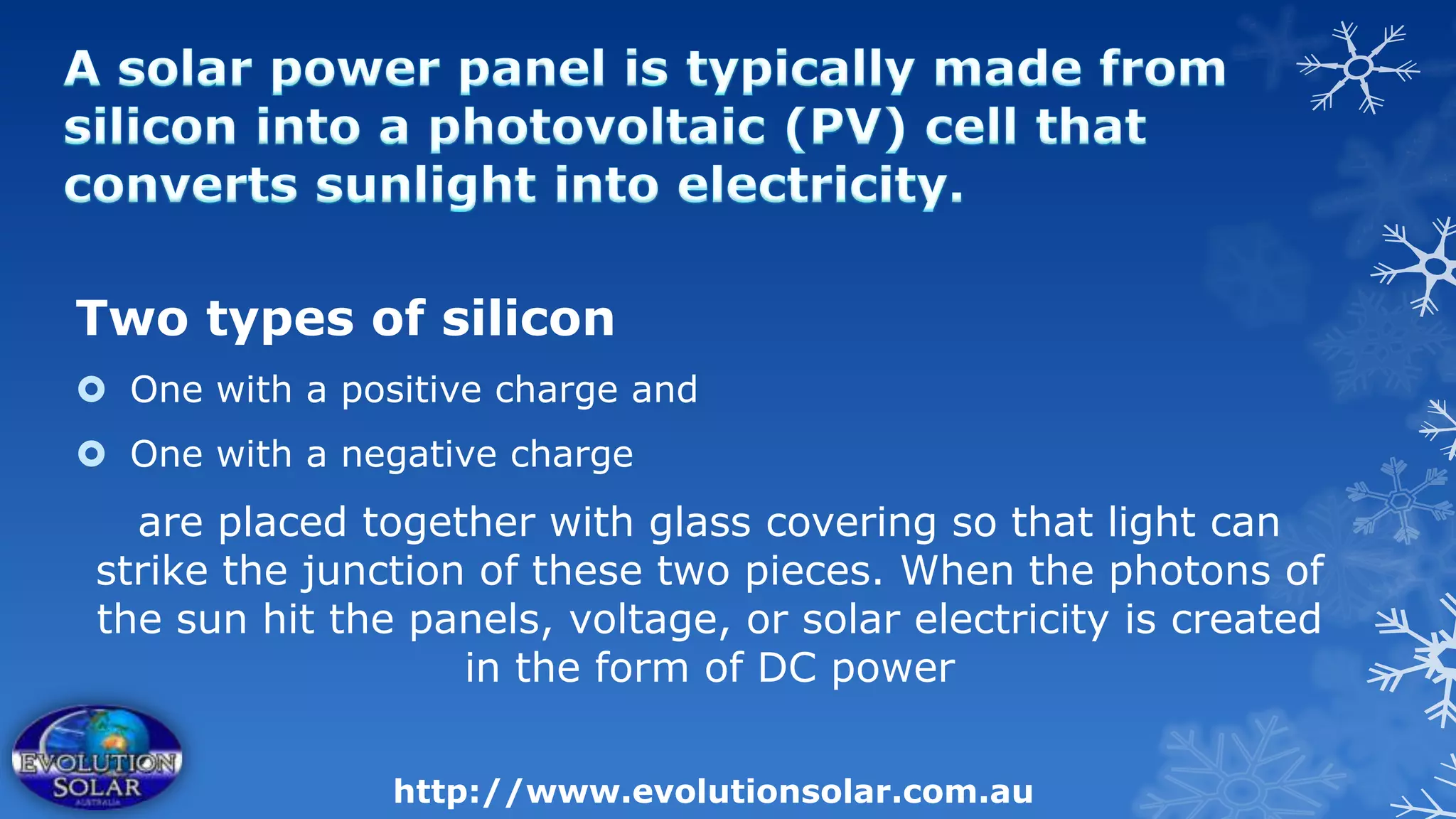 Two types of silicon
 One with a positive charge and
 One with a negative charge
   are placed together with glass covering so that light can
 strike the junction of these two pieces. When the photons of
 the sun hit the panels, voltage, or solar electricity is created
                    in the form of DC power

                http://www.evolutionsolar.com.au
 
