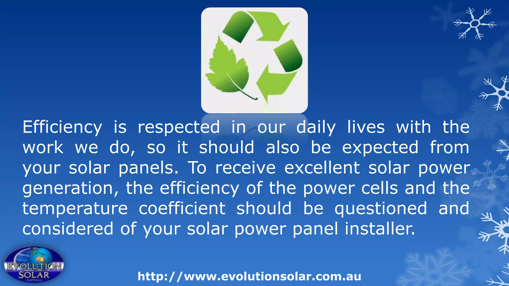 Efficiency is respected in our daily lives with the
work we do, so it should also be expected from
your solar panels. To receive excellent solar power
generation, the efficiency of the power cells and the
temperature coefficient should be questioned and
considered of your solar power panel installer.

             http://www.evolutionsolar.com.au
 