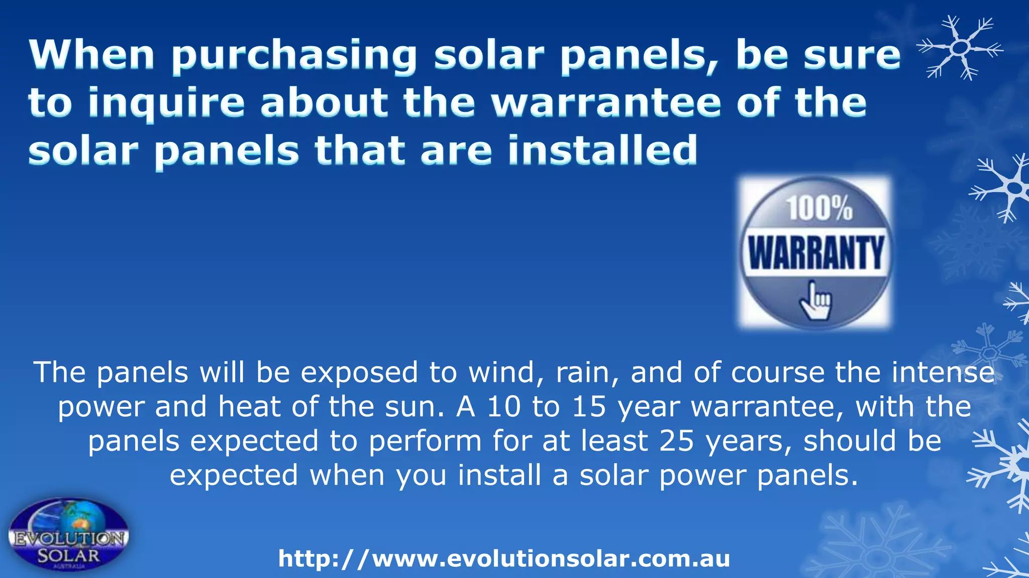 The panels will be exposed to wind, rain, and of course the intense
 power and heat of the sun. A 10 to 15 year warrantee, with the
   panels expected to perform for at least 25 years, should be
        expected when you install a solar power panels.

                 http://www.evolutionsolar.com.au
 