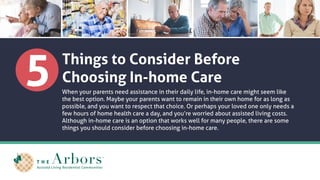 5 Things to Consider Before
Choosing In-home Care
When your parents need assistance in their daily life, in-home care might seem like
the best option. Maybe your parents want to remain in their own home for as long as
possible, and you want to respect that choice. Or perhaps your loved one only needs a
few hours of home health care a day, and you’re worried about assisted living costs.
Although in-home care is an option that works well for many people, there are some
things you should consider before choosing in-home care.
 