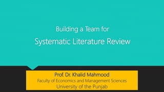Building a Team for
Systematic Literature Review
Prof. Dr. Khalid Mahmood
Faculty of Economics and Management Sciences
University of the Punjab
 