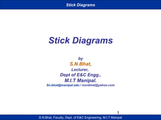 1 
Stick Diagrams 
Stick Diagrams 
by 
S.N.Bhat, 
Lecturer, 
Dept of E&C Engg., 
M.I.T Manipal. 
Sn.bhat@manipal.edu / msnbhat@yahoo.com 
S.N.Bhat, Faculty, Dept. of E&C Engineering, M.I.T Manipal 
 