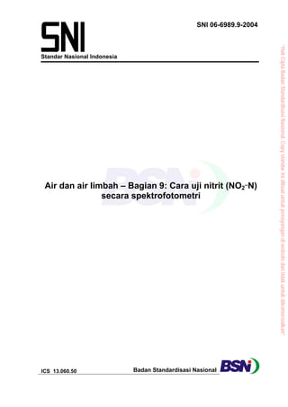 SNI 06-6989.9-2004




                                                                       “Hak Cipta Badan Standardisasi Nasional, Copy standar ini dibuat untuk penayangan di website dan tidak untuk dikomersialkan”
Standar Nasional Indonesia




 Air dan air limbah – Bagian 9: Cara uji nitrit (NO2_N)
                secara spektrofotometri




ICS 13.060.50                Badan Standardisasi Nasional
 