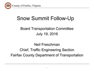 County of Fairfax, Virginia
Snow Summit Follow-Up
Board Transportation Committee
July 19, 2016
Neil Freschman
Chief, Traffic Engineering Section
Fairfax County Department of Transportation
1
 
