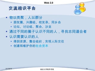 交流相识平台 物以类聚，人以群分 朋友圈、兴趣组、校友录、同乡会 论坛、讨论组、聚会、沙龙 通过不同的圈子认识不同的人，寻找志同道合者 认识需要认识的人 得到资源、整合组织，实现人际交往 创建和维护你的 社会资本 01/19/10 南京大学软件学院 