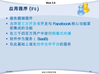 应用程序 (F8) 服务器端插件 允许 第三方开发者 开发与 Facebook 核心功能紧密集成的功能 在三千四百万用户中进行 病毒式传播 软件作为服务（ SaaS) 在此基础上诞生 协作合作平台 的服务 01/19/10 南京大学软件学院 