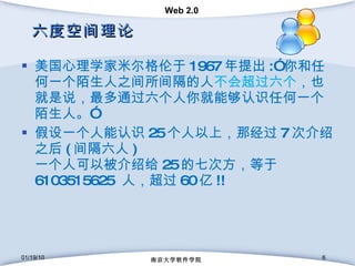 六度空间理论 美国心理学家米尔格伦于 1967 年提出 :” 你和任何一个陌生人之间所间隔的人 不会超过六个 ，也就是说，最多通过六个人你就能够认识任何一个陌生人。” 假设一个人能认识 25 个人以上，那经过 7 次介绍之后 ( 间隔六人 ) 一个人可以被介绍给 25 的七次方，等于 6103515625  人，超过 60 亿 !! 01/19/10 南京大学软件学院 