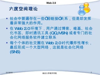 六度空间理论 社会中普遍存在一些“弱链接”关系，但是却发挥着非常强大的作用。 在 Web 2.0 环境下，用户通过博客、维基、社会化书签、即时通讯工具 (QQ,MSN) 或者专门的社会化网络服务软件建立联系 每个个体的社交圈在 Web 2.0 时代爆炸性增长，最后形成一个大型网络，这就是社会化网络 (SNS) 01/19/10 南京大学软件学院 