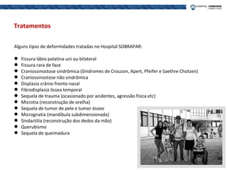Alguns tipos de deformidades tratadas no Hospital SOBRAPAR:
 Fissura lábio palatina uni ou bilateral
 Fissura rara de face
 Craniossinostose sindrômica (Síndromes de Crouzon, Apert, Pfeifer e Saethre Chotzen)
 Craniossinostose não sindrômica
 Displasia crânio-fronto-nasal
 Fibrodisplasia óssea temporal
 Sequela de trauma (ocasionado por acidentes, agressão física etc)
 Microtia (reconstrução de orelha)
 Sequela de tumor de pele e tumor ósseo
 Micrognatia (mandíbula subdimensionada)
 Sindactilia (reconstrução dos dedos da mão)
 Querubismo
 Sequela de queimadura
Tratamentos
 