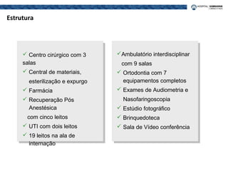 Estrutura
 Centro cirúrgico com 3
salas
 Central de materiais,
esterilização e expurgo
 Farmácia
 Recuperação Pós
Anestésica
com cinco leitos
 UTI com dois leitos
 19 leitos na ala de
internação
Ambulatório interdisciplinar
com 9 salas
 Ortodontia com 7
equipamentos completos
 Exames de Audiometria e
Nasofaringoscopia
 Estúdio fotográfico
 Brinquedoteca
 Sala de Vídeo conferência
 