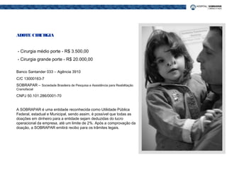 ADOTE CIRURGIA
- Cirurgia médio porte - R$ 3.500,00
- Cirurgia grande porte - R$ 20.000,00
Banco Santander 033 – Agência 3910
C/C 13000163-7
SOBRAPAR – Sociedade Brasileira de Pesquisa e Assistência para Reabilitação
Craniofacial
CNPJ 50.101.286/0001-70
A SOBRAPAR é uma entidade reconhecida como Utilidade Pública
Federal, estadual e Municipal, sendo assim, é possível que todas as
doações em dinheiro para a entidade sejam deduzidas do lucro
operacional da empresa, até um limite de 2%. Após a comprovação da
doação, a SOBRAPAR emitirá recibo para os trâmites legais.
 