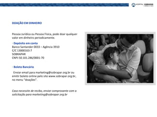 DOAÇÃO EM DINHEIRO
Pessoa Jurídica ou Pessoa Física, pode doar qualquer
valor em dinheiro periodicamente.
- Depósito em conta
Banco Santander 0033 – Agência 3910
C/C 13000163-7
SOBRAPAR
CNPJ 50.101.286/0001-70
- Boleto Bancário
Enviar email para marketing@sobrapar.org.br ou
emitir boleto online pelo site www.sobrapar.org.br,
no menu “doações”.
Caso necessite de recibo, enviar comprovante com a
solicitação para marketing@sobrapar.org.br
 