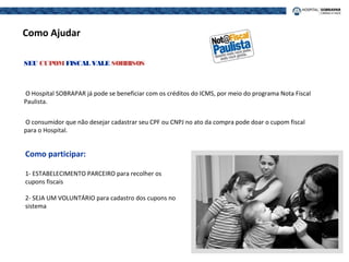 O Hospital SOBRAPAR já pode se beneficiar com os créditos do ICMS, por meio do programa Nota Fiscal
Paulista.
O consumidor que não desejar cadastrar seu CPF ou CNPJ no ato da compra pode doar o cupom fiscal
para o Hospital.
SEU CUPOMFISCAL VALE SORRISOS
Como Ajudar
Como participar:
1- ESTABELECIMENTO PARCEIRO para recolher os
cupons fiscais
2- SEJA UM VOLUNTÁRIO para cadastro dos cupons no
sistema
 
